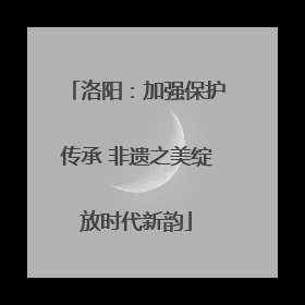 洛阳：加强保护传承 非遗之美绽放时代新韵